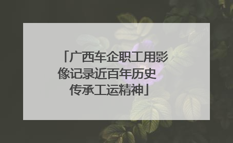 广西车企职工用影像记录近百年历史 传承工运精神