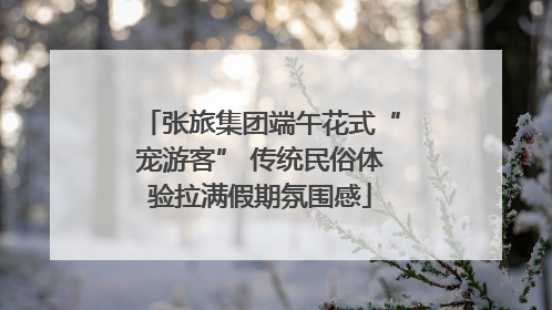 张旅集团端午花式“宠游客” 传统民俗体验拉满假期氛围感