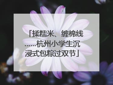 揉糯米、缠棉线……杭州小学生沉浸式包粽过双节