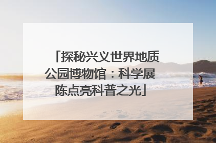 探秘兴义世界地质公园博物馆：科学展陈点亮科普之光