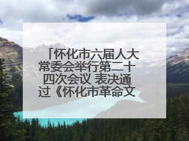 怀化市六届人大常委会举行第二十四次会议 表决通过《怀化市革命文物保护利用若干规定》
