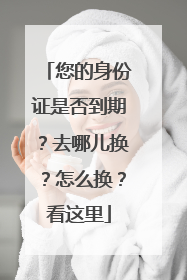 您的身份证是否到期？去哪儿换？怎么换？看这里