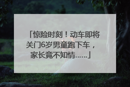 惊险时刻！动车即将关门6岁男童跑下车，家长竟不知情……