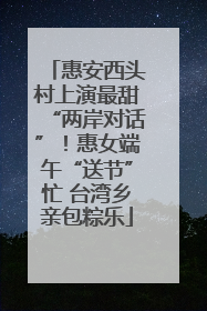 惠安西头村上演最甜“两岸对话”！惠女端午“送节”忙 台湾乡亲包粽乐