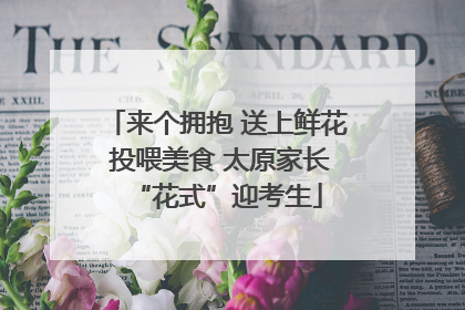 来个拥抱 送上鲜花 投喂美食 太原家长“花式”迎考生