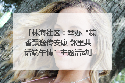 林海社区：举办“粽香飘逸传安康 邻里共话端午情”主题活动
