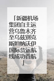 新疆机场集团自主运营乌鲁木齐至乌兹别克斯坦纳沃伊国际货运航线成功首航