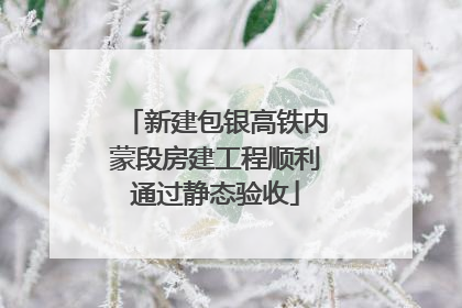 新建包银高铁内蒙段房建工程顺利通过静态验收