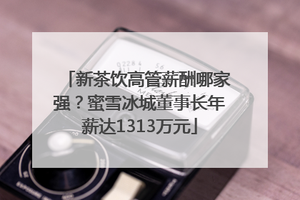 新茶饮高管薪酬哪家强？蜜雪冰城董事长年薪达1313万元