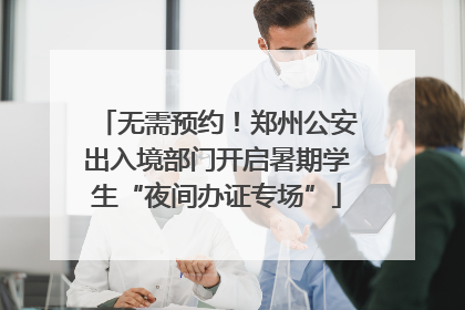 无需预约！郑州公安出入境部门开启暑期学生“夜间办证专场”
