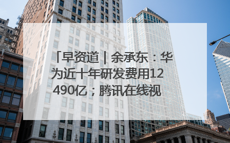 早资道｜余承东：华为近十年研发费用12490亿；腾讯在线视频重大组织调整