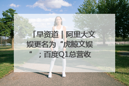 早资道｜阿里大文娱更名为“虎鲸文娱”；百度Q1总营收325亿元超预期
