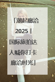 潮起廊洽2025丨国际旅拍达人喊你打卡廊洽时光
