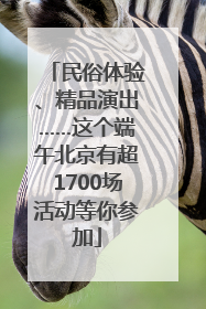 民俗体验、精品演出……这个端午北京有超1700场活动等你参加