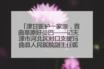 津甘医护一家亲，首曲草原好曼巴——记天津市河北区对口支援玛曲县人民医院副主任医师山西籍女儿崔洁娜