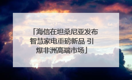 海信在坦桑尼亚发布智慧家电重磅新品 引爆非洲高端市场