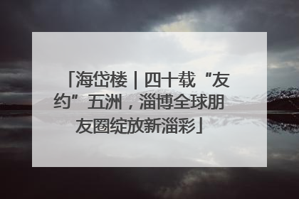 海岱楼｜四十载“友约”五洲，淄博全球朋友圈绽放新淄彩