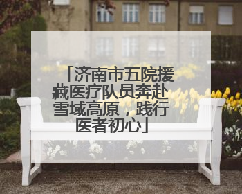 济南市五院援藏医疗队员奔赴雪域高原，践行医者初心