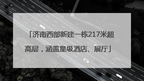 济南西部新建一栋217米超高层，涵盖星级酒店、展厅