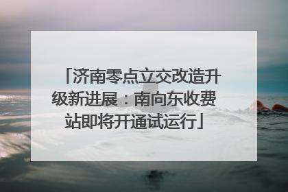 济南零点立交改造升级新进展：南向东收费站即将开通试运行