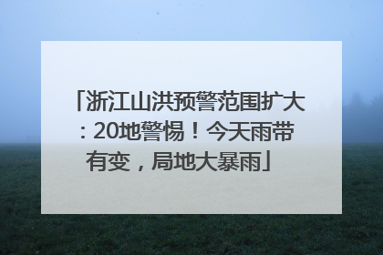 浙江山洪预警范围扩大：20地警惕！今天雨带有变，局地大暴雨