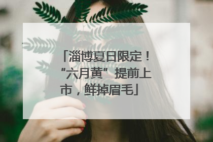 淄博夏日限定！“六月黄”提前上市，鲜掉眉毛