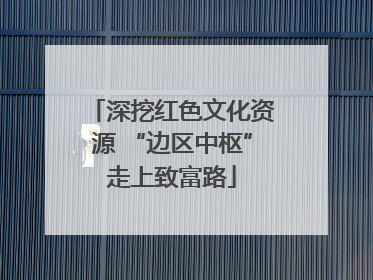深挖红色文化资源 “边区中枢”走上致富路