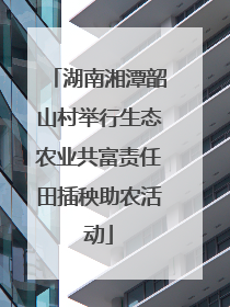 湖南湘潭韶山村举行生态农业共富责任田插秧助农活动