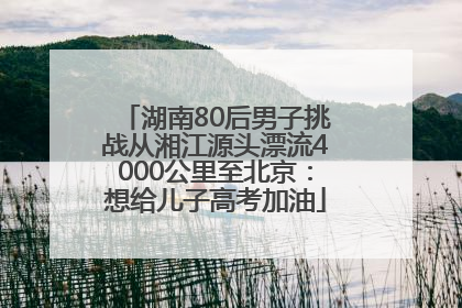 湖南80后男子挑战从湘江源头漂流4000公里至北京：想给儿子高考加油