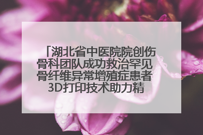 湖北省中医院院创伤骨科团队成功救治罕见骨纤维异常增殖症患者 3D打印技术助力精准矫形手术
