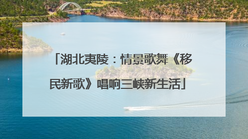 湖北夷陵：情景歌舞《移民新歌》唱响三峡新生活
