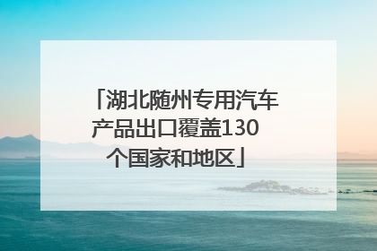 湖北随州专用汽车产品出口覆盖130个国家和地区