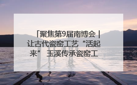 聚焦第9届南博会｜让古代瓷窑工艺“活起来” 玉溪传承瓷窑工艺将出展南博会