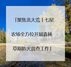 聚焦北大荒丨七星农场全方位开展森林草原防火督查工作