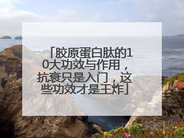 胶原蛋白肽的10大功效与作用，抗衰只是入门，这些功效才是王炸