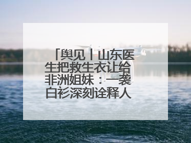 舆见丨山东医生把救生衣让给非洲姐妹：一袭白衫深刻诠释人类命运共同体
