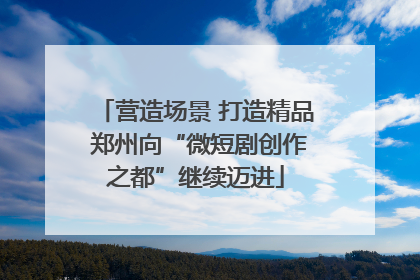 营造场景 打造精品 郑州向“微短剧创作之都”继续迈进