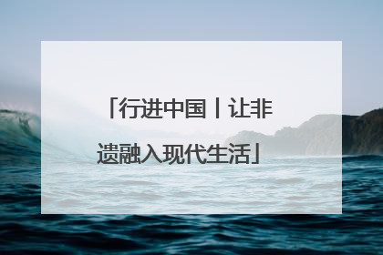 行进中国丨让非遗融入现代生活