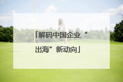解码中国企业“出海”新动向