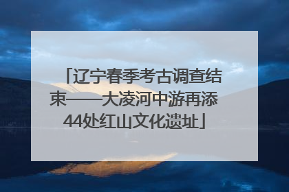辽宁春季考古调查结束——大凌河中游再添44处红山文化遗址
