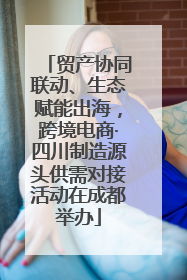 贸产协同联动、生态赋能出海，跨境电商·四川制造源头供需对接活动在成都举办