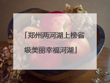 郑州两河湖上榜省级美丽幸福河湖