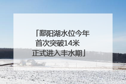 鄱阳湖水位今年首次突破14米 正式进入丰水期