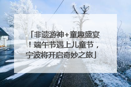 非遗游神+童趣盛宴！端午节遇上儿童节，宁波将开启奇妙之旅