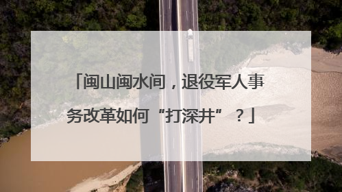 闽山闽水间，退役军人事务改革如何“打深井”？