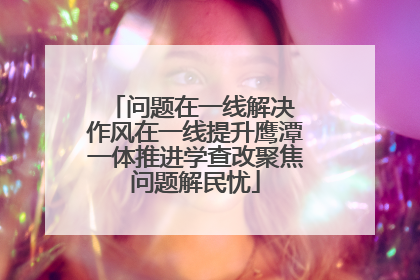 问题在一线解决 作风在一线提升鹰潭一体推进学查改聚焦问题解民忧