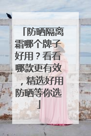 防晒隔离霜哪个牌子好用？看看哪款更有效，精选好用防晒等你选