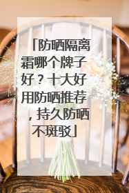 防晒隔离霜哪个牌子好？十大好用防晒推荐，持久防晒不斑驳