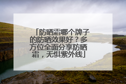 防晒霜哪个牌子的防晒效果好？多方位全面分享防晒霜，无惧紫外线