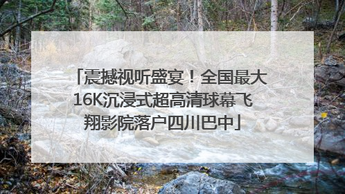 震撼视听盛宴！全国最大16K沉浸式超高清球幕飞翔影院落户四川巴中